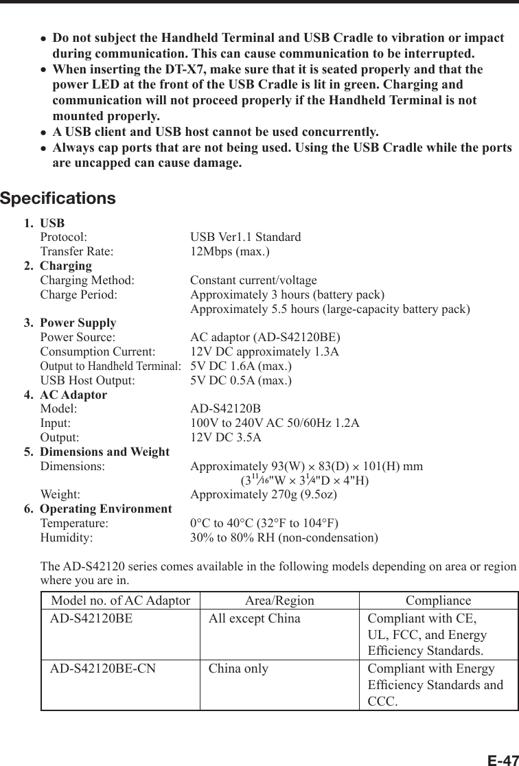 E-47Do not subject the Handheld Terminal and USB Cradle to vibration or impact during communication. This can cause communication to be interrupted.When inserting the DT-X7, make sure that it is seated properly and that the power LED at the front of the USB Cradle is lit in green. Charging and communication will not proceed properly if the Handheld Terminal is not mounted properly.A USB client and USB host cannot be used concurrently.Always cap ports that are not being used. Using the USB Cradle while the ports are uncapped can cause damage.Speciﬁ cations1. USBProtocol: USB Ver1.1 StandardTransfer Rate:  12Mbps (max.)2. Charging Charging Method:  Constant current/voltageCharge Period:  Approximately 3 hours (battery pack)  Approximately 5.5 hours (large-capacity battery pack)3. Power SupplyPower Source:  AC adaptor (AD-S42120BE)Consumption Current:  12V DC approximately 1.3AOutput to Handheld Terminal:  5V DC 1.6A (max.)USB Host Output:   5V DC 0.5A (max.)4. AC Adaptor Model: AD-S42120BInput:  100V to 240V AC 50/60Hz 1.2AOutput:  12V DC 3.5A5. Dimensions and Weight Dimensions:   Approximately 93(W) u 83(D) u 101(H) mm(3e&quot;W u 3e&quot;D u 4&quot;H)Weight:  Approximately 270g (9.5oz)6. Operating EnvironmentTemperature:  0°C to 40°C (32°F to 104°F)Humidity:  30% to 80% RH (non-condensation)The AD-S42120 series comes available in the following models depending on area or region where you are in.Model no. of AC Adaptor Area/Region ComplianceAD-S42120BE All except China Compliant with CE, UL, FCC, and Energy Efﬁ ciency Standards.AD-S42120BE-CN China only Compliant with Energy Efﬁ ciency Standards and CCC.xxxx