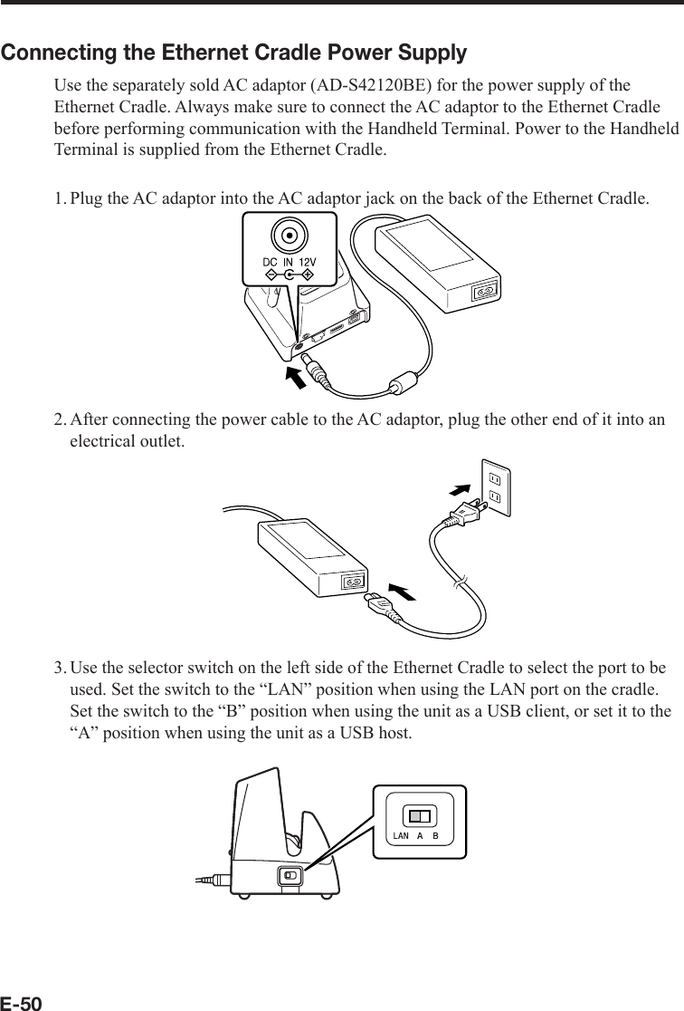 E-50Connecting the Ethernet Cradle Power SupplyUse the separately sold AC adaptor (AD-S42120BE) for the power supply of the Ethernet Cradle. Always make sure to connect the AC adaptor to the Ethernet Cradle before performing communication with the Handheld Terminal. Power to the Handheld Terminal is supplied from the Ethernet Cradle.1. Plug the AC adaptor into the AC adaptor jack on the back of the Ethernet Cradle.2. After connecting the power cable to the AC adaptor, plug the other end of it into an electrical outlet.3.Use the selector switch on the left side of the Ethernet Cradle to select the port to be used. Set the switch to the “LAN” position when using the LAN port on the cradle. Set the switch to the “B” position when using the unit as a USB client, or set it to the “A” position when using the unit as a USB host.