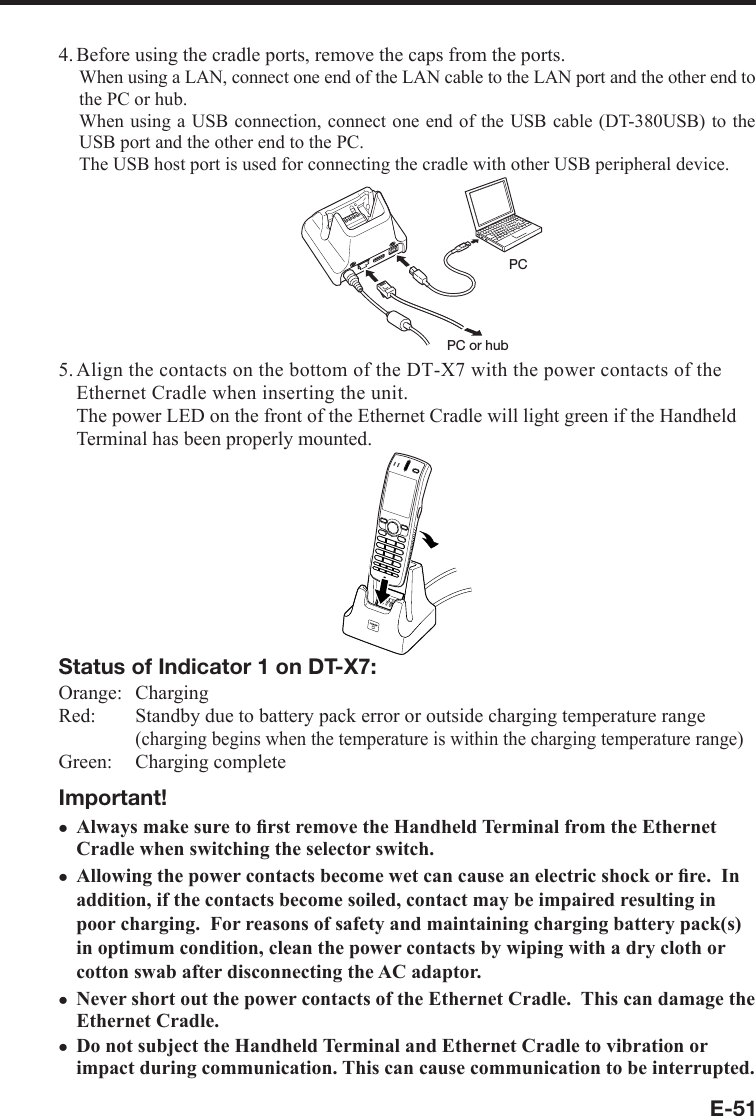 E-514. Before using the cradle ports, remove the caps from the ports. When using a LAN, connect one end of the LAN cable to the LAN port and the other end to the PC or hub. When using a USB connection, connect one end of the USB cable (DT-380USB) to the USB port and the other end to the PC. The USB host port is used for connecting the cradle with other USB peripheral device.PC or hubPC5. Align the contacts on the bottom of the DT-X7 with the power contacts of the Ethernet Cradle when inserting the unit.  The power LED on the front of the Ethernet Cradle will light green if the Handheld Terminal has been properly mounted.Status of Indicator 1 on DT-X7:Orange:   ChargingRed:   Standby due to battery pack error or outside charging temperature range(charging begins when the temperature is within the charging temperature range)Green:   Charging completeImportant!Always make sure to ﬁ rst remove the Handheld Terminal from the Ethernet Cradle when switching the selector switch.Allowing the power contacts become wet can cause an electric shock or ﬁ re.  In addition, if the contacts become soiled, contact may be impaired resulting in poor charging.  For reasons of safety and maintaining charging battery pack(s) in optimum condition, clean the power contacts by wiping with a dry cloth or cotton swab after disconnecting the AC adaptor.Never short out the power contacts of the Ethernet Cradle.  This can damage the Ethernet Cradle.Do not subject the Handheld Terminal and Ethernet Cradle to vibration or impact during communication. This can cause communication to be interrupted. xxxx