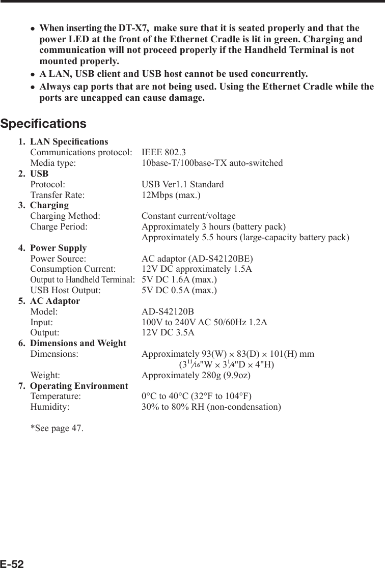 E-52When inserting the DT-X7,  make sure that it is seated properly and that the power LED at the front of the Ethernet Cradle is lit in green. Charging and communication will not proceed properly if the Handheld Terminal is not mounted properly.A LAN, USB client and USB host cannot be used concurrently.Always cap ports that are not being used. Using the Ethernet Cradle while the ports are uncapped can cause damage.Speciﬁ cations1. LAN Speciﬁ cationsCommunications protocol:  IEEE 802.3Media type:  10base-T/100base-TX auto-switched2. USBProtocol: USB Ver1.1 StandardTransfer Rate:  12Mbps (max.)3. ChargingCharging Method:  Constant current/voltageCharge Period:  Approximately 3 hours (battery pack)  Approximately 5.5 hours (large-capacity battery pack)4. Power SupplyPower Source:  AC adaptor (AD-S42120BE)Consumption Current:  12V DC approximately 1.5AOutput to Handheld Terminal:  5V DC 1.6A (max.)USB Host Output:   5V DC 0.5A (max.)5. AC AdaptorModel: AD-S42120BInput:  100V to 240V AC 50/60Hz 1.2AOutput:  12V DC 3.5A 6. Dimensions and WeightDimensions:   Approximately 93(W) u 83(D) u 101(H) mm(3e&quot;W u 3e&quot;D u 4&quot;H)Weight:  Approximately 280g (9.9oz)7. Operating EnvironmentTemperature:  0°C to 40°C (32°F to 104°F)Humidity:  30% to 80% RH (non-condensation)*See page 47.xxx