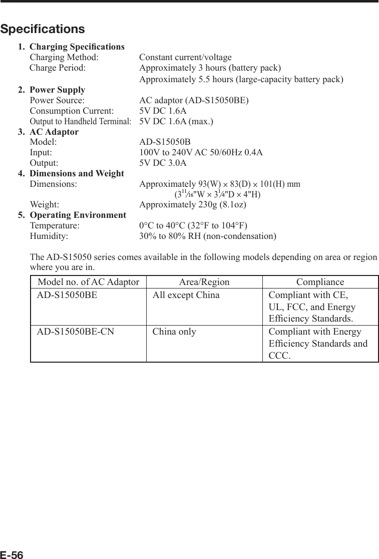 E-56Speciﬁ cations1. Charging Speciﬁ cations Charging Method:  Constant current/voltage Charge Period:  Approximately 3 hours (battery pack)       Approximately 5.5 hours (large-capacity battery pack) 2. Power Supply Power Source:  AC adaptor (AD-S15050BE)Consumption Current:  5V DC 1.6AOutput to Handheld Terminal:   5V DC 1.6A (max.) 3. AC AdaptorModel: AD-S15050BInput:  100V to 240V AC 50/60Hz 0.4AOutput:  5V DC 3.0A 4. Dimensions and WeightDimensions: Approximately 93(W)u 83(D) u 101(H) mm(3e&quot;W u 3e&quot;D u4&quot;H)Weight:   Approximately 230g (8.1oz)5. Operating Environment Temperature:  0°C to 40°C (32°F to 104°F)Humidity:  30% to 80% RH (non-condensation)The AD-S15050 series comes available in the following models depending on area or region where you are in.Model no. of AC Adaptor Area/Region ComplianceAD-S15050BE All except China Compliant with CE, UL, FCC, and Energy Efﬁ ciency Standards.AD-S15050BE-CN China only Compliant with Energy Efﬁ ciency Standards and CCC.