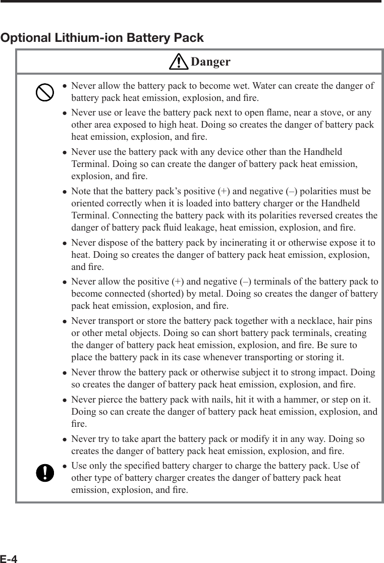 E-4Optional Lithium-ion Battery Pack DangerNever allow the battery pack to become wet. Water can create the danger of battery pack heat emission, explosion, and ﬁ re.Never use or leave the battery pack next to open ﬂ ame, near a stove, or any other area exposed to high heat. Doing so creates the danger of battery pack heat emission, explosion, and ﬁ re.Never use the battery pack with any device other than the Handheld Terminal. Doing so can create the danger of battery pack heat emission, explosion, and ﬁ re.Note that the battery pack’s positive (+) and negative (–) polarities must be oriented correctly when it is loaded into battery charger or the Handheld Terminal. Connecting the battery pack with its polarities reversed creates the danger of battery pack ﬂ uid leakage, heat emission, explosion, and ﬁ re.Never dispose of the battery pack by incinerating it or otherwise expose it to heat. Doing so creates the danger of battery pack heat emission, explosion, and ﬁ re.Never allow the positive (+) and negative (–) terminals of the battery pack to become connected (shorted) by metal. Doing so creates the danger of battery pack heat emission, explosion, and ﬁ re.Never transport or store the battery pack together with a necklace, hair pins or other metal objects. Doing so can short battery pack terminals, creating the danger of battery pack heat emission, explosion, and ﬁ re. Be sure to place the battery pack in its case whenever transporting or storing it.Never throw the battery pack or otherwise subject it to strong impact. Doing so creates the danger of battery pack heat emission, explosion, and ﬁ re.Never pierce the battery pack with nails, hit it with a hammer, or step on it. Doing so can create the danger of battery pack heat emission, explosion, and ﬁ re.Never try to take apart the battery pack or modify it in any way. Doing so creates the danger of battery pack heat emission, explosion, and ﬁ re.Use only the speciﬁ ed battery charger to charge the battery pack. Use of other type of battery charger creates the danger of battery pack heat emission, explosion, and ﬁ re.xxxxxxxxxxx