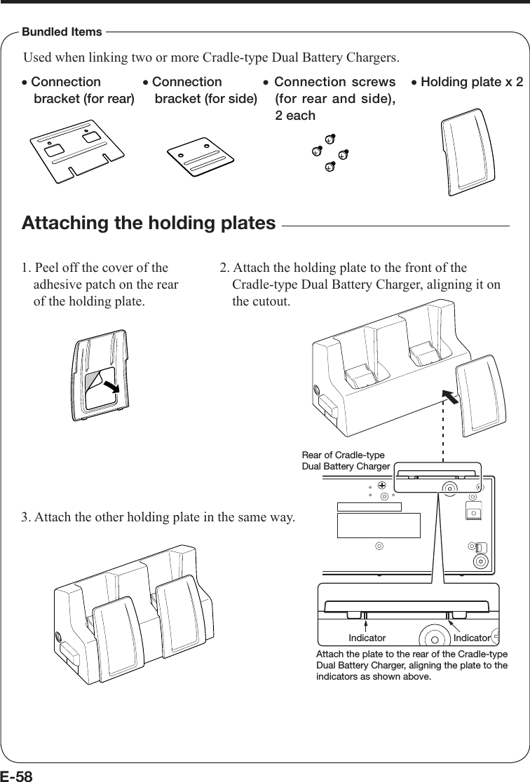 E-58Bundled Itemsx Connection bracket (for rear)x Connection screws(for rear and side), 2 eachx Connection bracket (for side)Used when linking two or more Cradle-type Dual Battery Chargers.Attaching the holding plates1. Peel off the cover of the adhesive patch on the rear of the holding plate.2. Attach the holding plate to the front of the Cradle-type Dual Battery Charger, aligning it on the cutout.3. Attach the other holding plate in the same way.x Holding plate x 2Rear of Cradle-type Dual Battery ChargerIndicator IndicatorAttach the plate to the rear of the Cradle-type Dual Battery Charger, aligning the plate to the indicators as shown above.