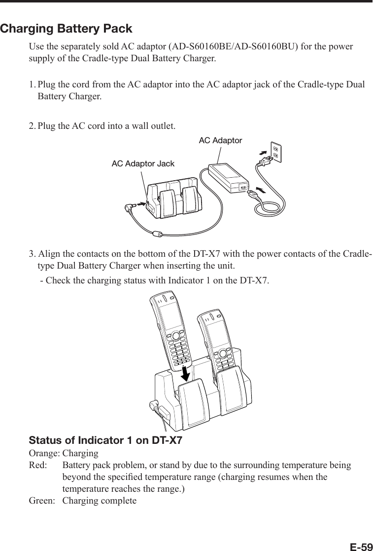 E-59Charging Battery PackUse the separately sold AC adaptor (AD-S60160BE/AD-S60160BU) for the power supply of the Cradle-type Dual Battery Charger.1. Plug the cord from the AC adaptor into the AC adaptor jack of the Cradle-type Dual Battery Charger.2. Plug the AC cord into a wall outlet.AC Adaptor JackAC Adaptor3. Align the contacts on the bottom of the DT-X7 with the power contacts of the Cradle-type Dual Battery Charger when inserting the unit.   - Check the charging status with Indicator 1 on the DT-X7.Status of Indicator 1 on DT-X7Orange: ChargingRed: Battery pack problem, or stand by due to the surrounding temperature beingbeyond the speciﬁ ed temperature range (charging resumes when the temperature reaches the range.)Green: Charging complete