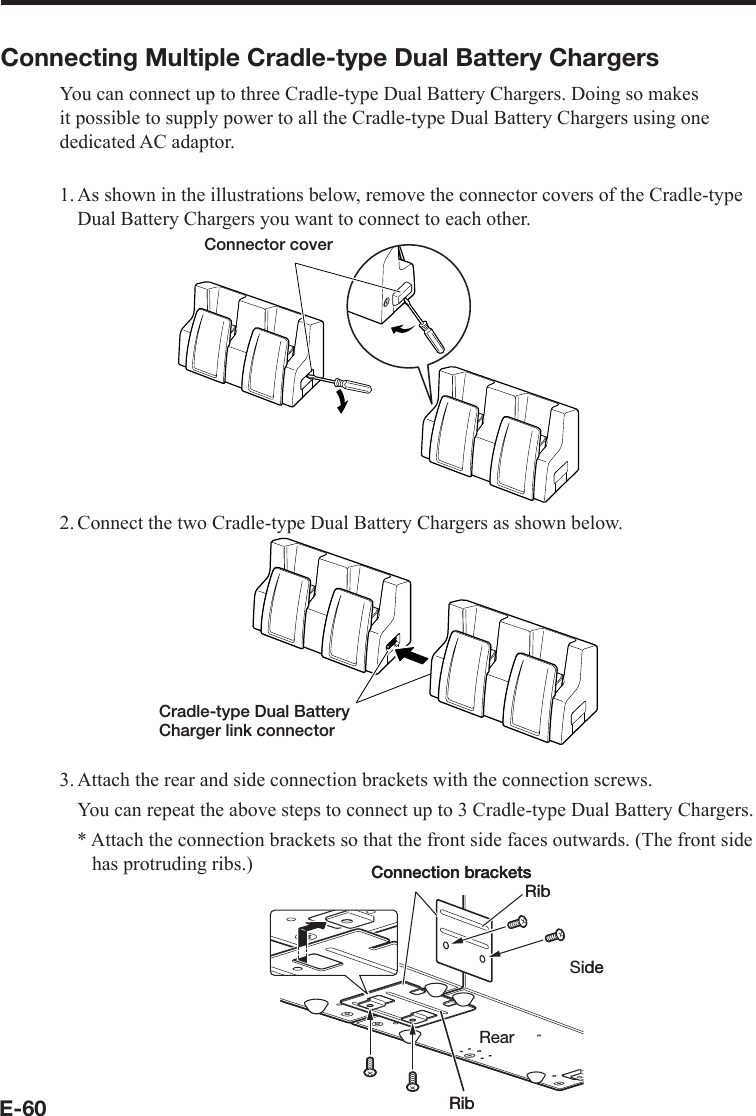 E-60Connecting Multiple Cradle-type Dual Battery ChargersYou can connect up to three Cradle-type Dual Battery Chargers. Doing so makes it possible to supply power to all the Cradle-type Dual Battery Chargers using one dedicated AC adaptor.1. As shown in the illustrations below, remove the connector covers of the Cradle-type Dual Battery Chargers you want to connect to each other.Connector cover2. Connect the two Cradle-type Dual Battery Chargers as shown below.Cradle-type Dual Battery Charger link connector3. Attach the rear and side connection brackets with the connection screws.  You can repeat the above steps to connect up to 3 Cradle-type Dual Battery Chargers.* Attach the connection brackets so that the front side faces outwards. (The front side has protruding ribs.)SideRibRibRearConnection bracketsSideRibRibRearConnection brackets