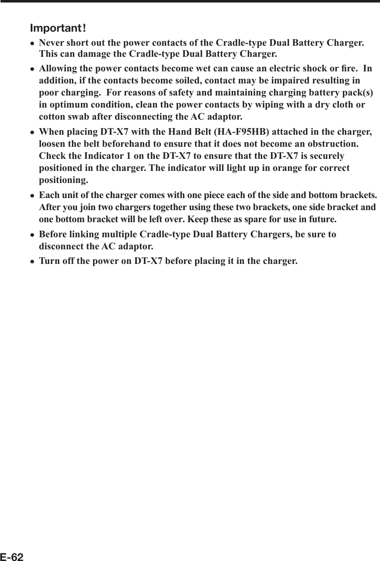 E-62Important !Never short out the power contacts of the Cradle-type Dual Battery Charger.  This can damage the Cradle-type Dual Battery Charger.Allowing the power contacts become wet can cause an electric shock or ﬁ re.  In addition, if the contacts become soiled, contact may be impaired resulting in poor charging.  For reasons of safety and maintaining charging battery pack(s) in optimum condition, clean the power contacts by wiping with a dry cloth or cotton swab after disconnecting the AC adaptor.When placing DT-X7 with the Hand Belt (HA-F95HB) attached in the charger, loosen the belt beforehand to ensure that it does not become an obstruction. Check the Indicator 1 on the DT-X7 to ensure that the DT-X7 is securely positioned in the charger. The indicator will light up in orange for correct positioning.Each unit of the charger comes with one piece each of the side and bottom brackets. After you join two chargers together using these two brackets, one side bracket and one bottom bracket will be left over. Keep these as spare for use in future.Before linking multiple Cradle-type Dual Battery Chargers, be sure to disconnect the AC adaptor.Turn off the power on DT-X7 before placing it in the charger.xxxxxx