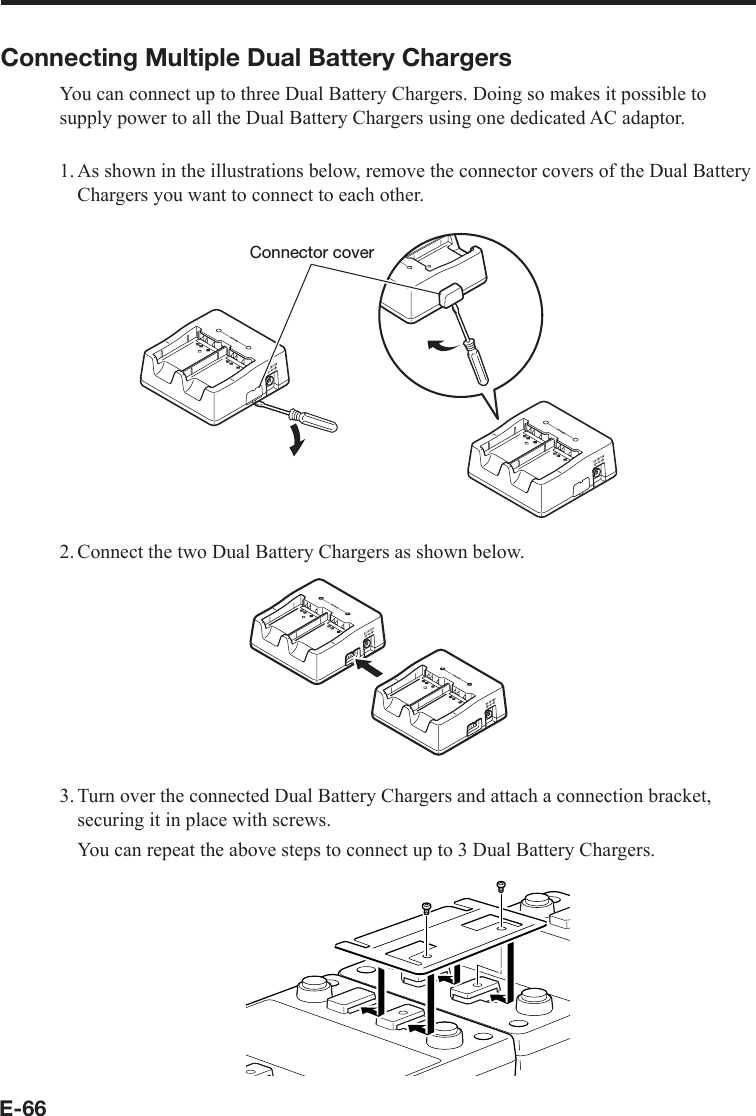 E-66Connecting Multiple Dual Battery ChargersYou can connect up to three Dual Battery Chargers. Doing so makes it possible to supply power to all the Dual Battery Chargers using one dedicated AC adaptor.1. As shown in the illustrations below, remove the connector covers of the Dual Battery Chargers you want to connect to each other.Connector cover2. Connect the two Dual Battery Chargers as shown below.3. Turn over the connected Dual Battery Chargers and attach a connection bracket, securing it in place with screws.  You can repeat the above steps to connect up to 3 Dual Battery Chargers.