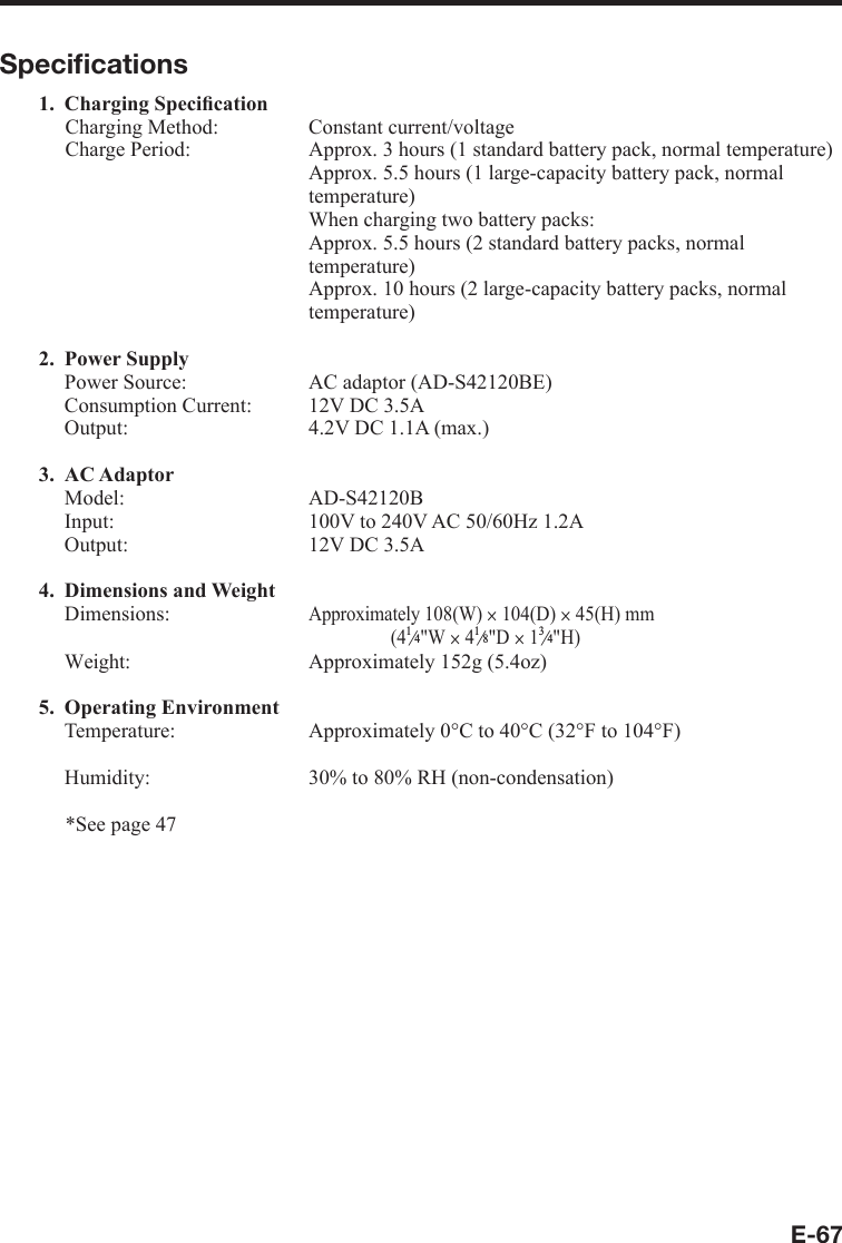 E-67Speciﬁ cations1. Charging Speciﬁ cationCharging Method:   Constant current/voltage Charge Period:   Approx. 3 hours (1 standard battery pack, normal temperature)  Approx. 5.5 hours (1 large-capacity battery pack, normal temperature)  When charging two battery packs:  Approx. 5.5 hours (2 standard battery packs, normal temperature)  Approx. 10 hours (2 large-capacity battery packs, normal temperature)2. Power Supply  Power Source:  AC adaptor (AD-S42120BE)  Consumption Current:  12V DC 3.5A  Output:  4.2V DC 1.1A (max.)3. AC Adaptor Model:  AD-S42120B  Input:  100V to 240V AC 50/60Hz 1.2A  Output:  12V DC 3.5A4. Dimensions and WeightDimensions: Approximately 108(W) u 104(D) u 45(H) mm(4e&quot;W u 4e&quot;D u 1e&quot;H)  Weight:  Approximately 152g (5.4oz)5. Operating EnvironmentTemperature:   Approximately 0°C to 40°C (32°F to 104°F)  Humidity:  30% to 80% RH (non-condensation)*See page 47