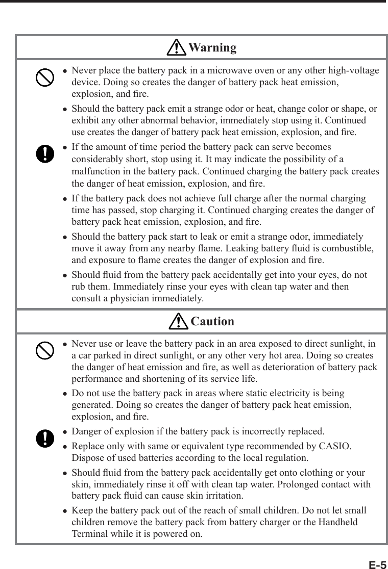 E-5 WarningNever place the battery pack in a microwave oven or any other high-voltage device. Doing so creates the danger of battery pack heat emission, explosion, and ﬁ re.Should the battery pack emit a strange odor or heat, change color or shape, or exhibit any other abnormal behavior, immediately stop using it. Continued use creates the danger of battery pack heat emission, explosion, and ﬁ re.If the amount of time period the battery pack can serve becomes considerably short, stop using it. It may indicate the possibility of a malfunction in the battery pack. Continued charging the battery pack creates the danger of heat emission, explosion, and ﬁ re.If the battery pack does not achieve full charge after the normal charging time has passed, stop charging it. Continued charging creates the danger of battery pack heat emission, explosion, and ﬁ re.Should the battery pack start to leak or emit a strange odor, immediately move it away from any nearby ﬂ ame. Leaking battery ﬂ uid is combustible, and exposure to ﬂ ame creates the danger of explosion and ﬁ re.Should ﬂ uid from the battery pack accidentally get into your eyes, do not rub them. Immediately rinse your eyes with clean tap water and then consult a physician immediately.xxxxxx CautionNever use or leave the battery pack in an area exposed to direct sunlight, in a car parked in direct sunlight, or any other very hot area. Doing so creates the danger of heat emission and ﬁ re, as well as deterioration of battery pack performance and shortening of its service life.Do not use the battery pack in areas where static electricity is being generated. Doing so creates the danger of battery pack heat emission, explosion, and ﬁ re.Danger of explosion if the battery pack is incorrectly replaced.Replace only with same or equivalent type recommended by CASIO. Dispose of used batteries according to the local regulation.Should ﬂ uid from the battery pack accidentally get onto clothing or your skin, immediately rinse it off with clean tap water. Prolonged contact with battery pack ﬂ uid can cause skin irritation.Keep the battery pack out of the reach of small children. Do not let small children remove the battery pack from battery charger or the Handheld Terminal while it is powered on.xxxxxx