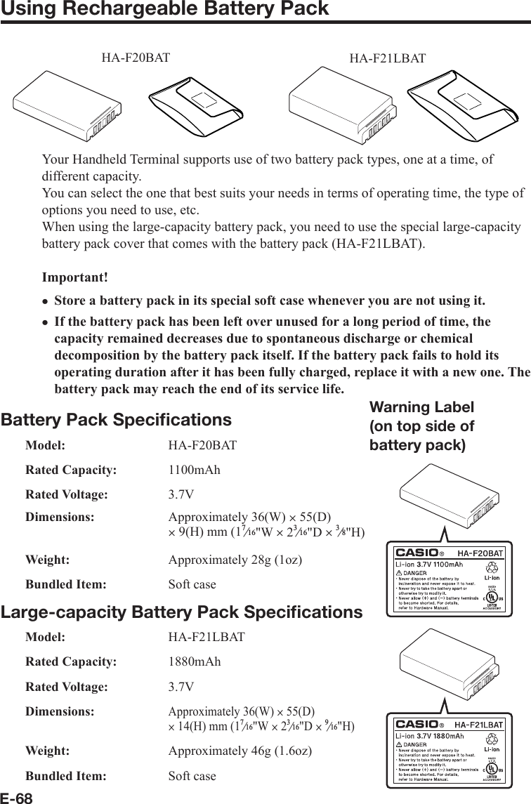 E-68Using Rechargeable Battery PackHA-F20BAT HA-F21LBATYour Handheld Terminal supports use of two battery pack types, one at a time, of different capacity.You can select the one that best suits your needs in terms of operating time, the type of options you need to use, etc.When using the large-capacity battery pack, you need to use the special large-capacity battery pack cover that comes with the battery pack (HA-F21LBAT).Important!Store a battery pack in its special soft case whenever you are not using it.If the battery pack has been left over unused for a long period of time, the capacity remained decreases due to spontaneous discharge or chemical decomposition by the battery pack itself. If the battery pack fails to hold its operating duration after it has been fully charged, replace it with a new one. The battery pack may reach the end of its service life.Battery Pack Speciﬁ cationsModel: HA-F20BATRated Capacity: 1100mAhRated Voltage: 3.7VDimensions: Approximately 36(W) u 55(D) u 9(H) mm (1e&quot;W u 2e&quot;D ue&quot;H)Weight:  Approximately 28g (1oz)Bundled Item:  Soft caseLarge-capacity Battery Pack Speciﬁ cationsModel: HA-F21LBATRated Capacity:  1880mAhRated Voltage:  3.7VDimensions:Approximately 36(W) u 55(D) u 14(H) mm (1e&quot;W u 2e&quot;D ue&quot;H)Weight:  Approximately 46g (1.6oz)Bundled Item:  Soft casexxWarning Label(on top side of battery pack)