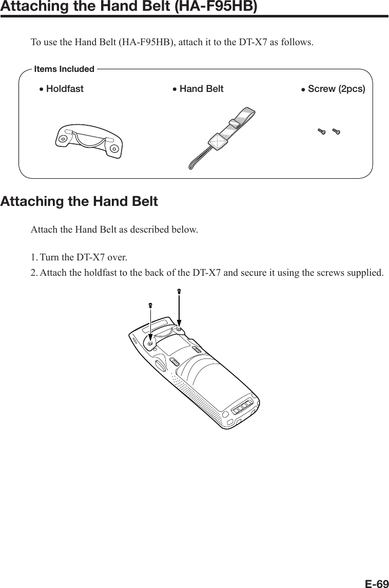 E-69Attaching the Hand Belt (HA-F95HB)To use the Hand Belt (HA-F95HB), attach it to the DT-X7 as follows.Items Includedx Screw (2pcs)x Hand Beltx HoldfastAttaching the Hand BeltAttach the Hand Belt as described below.1. Turn the DT-X7 over.2. Attach the holdfast to the back of the DT-X7 and secure it using the screws supplied.