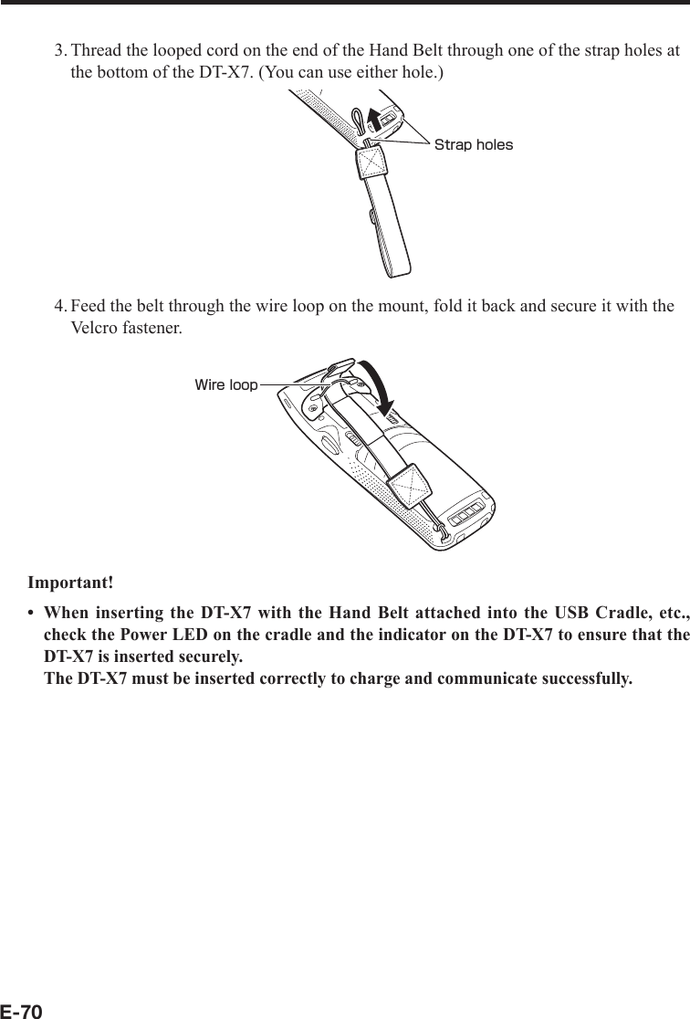 E-703. Thread the looped cord on the end of the Hand Belt through one of the strap holes at the bottom of the DT-X7. (You can use either hole.)Strap holes4. Feed the belt through the wire loop on the mount, fold it back and secure it with the Velcro fastener.Wire loopImportant!When inserting the DT-X7 with the Hand Belt attached into the USB Cradle, etc., check the Power LED on the cradle and the indicator on the DT-X7 to ensure that the DT-X7 is inserted securely. The DT-X7 must be inserted correctly to charge and communicate successfully.•