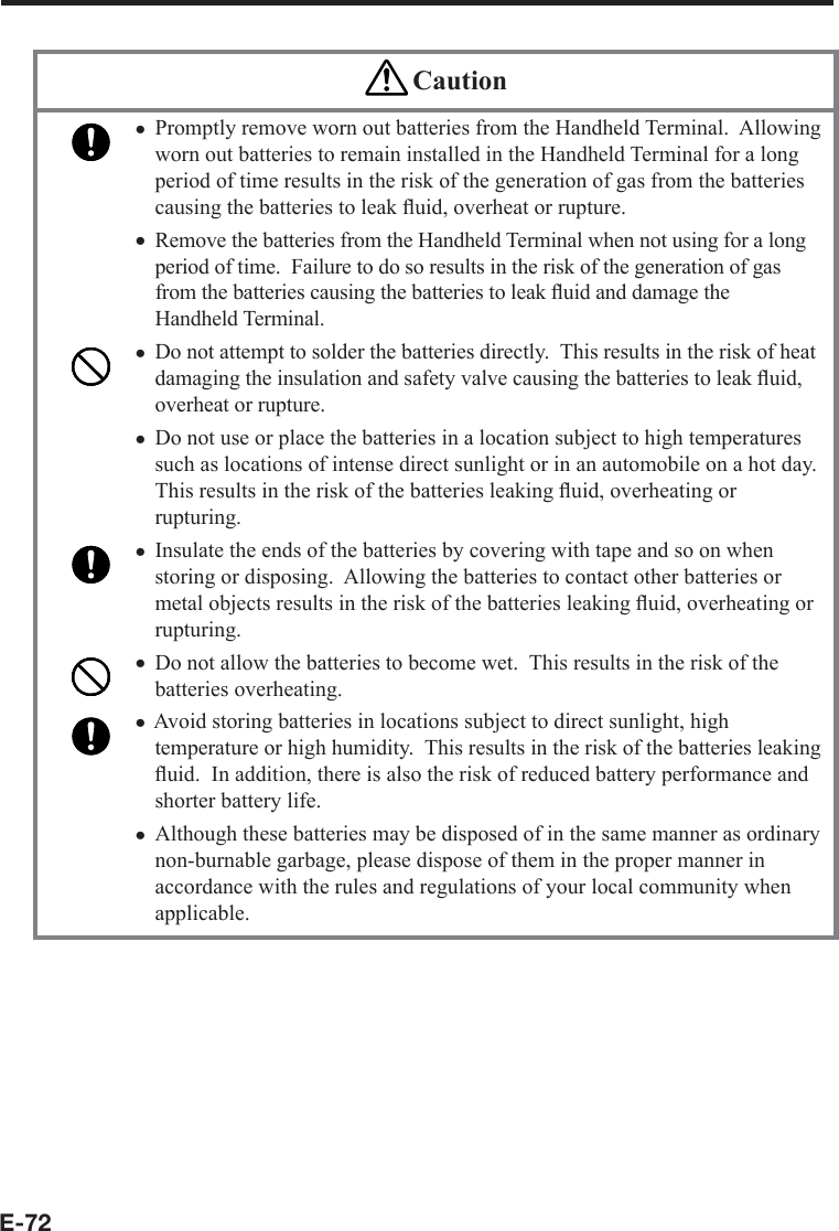 E-72 CautionPromptly remove worn out batteries from the Handheld Terminal.  Allowing worn out batteries to remain installed in the Handheld Terminal for a long period of time results in the risk of the generation of gas from the batteries causing the batteries to leak ﬂ uid, overheat or rupture.Remove the batteries from the Handheld Terminal when not using for a long period of time.  Failure to do so results in the risk of the generation of gas from the batteries causing the batteries to leak ﬂ uid and damage the Handheld Terminal.Do not attempt to solder the batteries directly.  This results in the risk of heat damaging the insulation and safety valve causing the batteries to leak ﬂ uid, overheat or rupture.Do not use or place the batteries in a location subject to high temperatures such as locations of intense direct sunlight or in an automobile on a hot day.  This results in the risk of the batteries leaking ﬂ uid, overheating or rupturing.Insulate the ends of the batteries by covering with tape and so on when storing or disposing.  Allowing the batteries to contact other batteries or metal objects results in the risk of the batteries leaking ﬂ uid, overheating or rupturing.Do not allow the batteries to become wet.  This results in the risk of the batteries overheating. Avoid storing batteries in locations subject to direct sunlight, high temperature or high humidity.  This results in the risk of the batteries leaking ﬂ uid.  In addition, there is also the risk of reduced battery performance and shorter battery life.Although these batteries may be disposed of in the same manner as ordinary non-burnable garbage, please dispose of them in the proper manner in accordance with the rules and regulations of your local community when applicable.xxxxxxxx