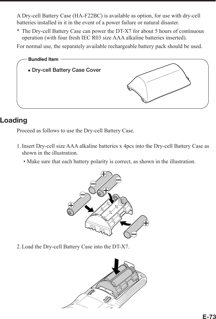 E-73A Dry-cell Battery Case (HA-F22BC) is available as option, for use with dry-cell batteries installed in it in the event of a power failure or natural disaster.The Dry-cell Battery Case can power the DT-X7 for about 5 hours of continuous operation (with four fresh IEC R03 size AAA alkaline batteries inserted).For normal use, the separately available rechargeable battery pack should be used.Bundled Itemx Dry-cell Battery Case CoverLoadingProceed as follows to use the Dry-cell Battery Case.1. Insert Dry-cell size AAA alkaline batteries x 4pcs into the Dry-cell Battery Case as shown in the illustration.Make sure that each battery polarity is correct, as shown in the illustration.2. Load the Dry-cell Battery Case into the DT-X7.*•