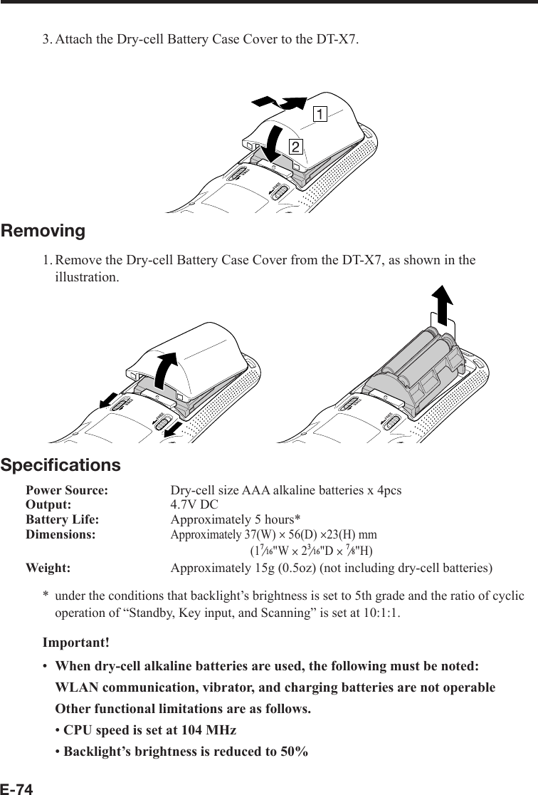 E-743. Attach the Dry-cell Battery Case Cover to the DT-X7.Removing1. Remove the Dry-cell Battery Case Cover from the DT-X7, as shown in the illustration.Speciﬁ cationsPower Source:  Dry-cell size AAA alkaline batteries x 4pcsOutput: 4.7V DCBattery Life:  Approximately 5 hours*Dimensions:Approximately 37(W) u 56(D) u23(H) mm(1e&quot;W u 2e&quot;D ue&quot;H)Weight:  Approximately 15g (0.5oz) (not including dry-cell batteries)under the conditions that backlight’s brightness is set to 5th grade and the ratio of cyclic operation of “Standby, Key input, and Scanning” is set at 10:1:1.Important!When dry-cell alkaline batteries are used, the following must be noted:WLAN communication, vibrator, and charging batteries are not operableOther functional limitations are as follows.CPU speed is set at 104 MHzBacklight’s brightness is reduced to 50%*•••