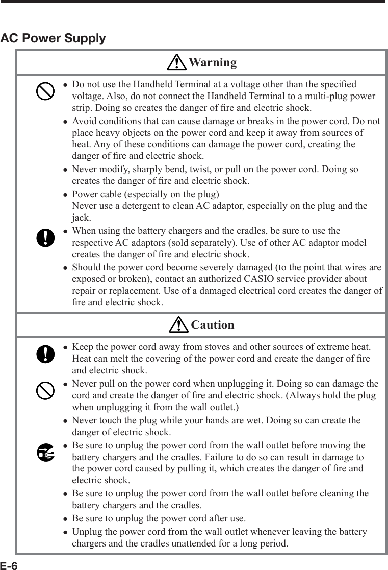 E-6AC Power Supply WarningDo not use the Handheld Terminal at a voltage other than the speciﬁ ed voltage. Also, do not connect the Handheld Terminal to a multi-plug power strip. Doing so creates the danger of ﬁ re and electric shock.Avoid conditions that can cause damage or breaks in the power cord. Do not place heavy objects on the power cord and keep it away from sources of heat. Any of these conditions can damage the power cord, creating the danger of ﬁ re and electric shock.Never modify, sharply bend, twist, or pull on the power cord. Doing so creates the danger of ﬁ re and electric shock.Power cable (especially on the plug)Never use a detergent to clean AC adaptor, especially on the plug and the jack.When using the battery chargers and the cradles, be sure to use the respective AC adaptors (sold separately). Use of other AC adaptor model creates the danger of ﬁ re and electric shock.Should the power cord become severely damaged (to the point that wires are exposed or broken), contact an authorized CASIO service provider about repair or replacement. Use of a damaged electrical cord creates the danger of ﬁ re and electric shock.xxxxxx CautionKeep the power cord away from stoves and other sources of extreme heat. Heat can melt the covering of the power cord and create the danger of ﬁ re and electric shock.Never pull on the power cord when unplugging it. Doing so can damage the cord and create the danger of ﬁ re and electric shock. (Always hold the plug when unplugging it from the wall outlet.)Never touch the plug while your hands are wet. Doing so can create the danger of electric shock.Be sure to unplug the power cord from the wall outlet before moving the battery chargers and the cradles. Failure to do so can result in damage to the power cord caused by pulling it, which creates the danger of ﬁ re and electric shock.Be sure to unplug the power cord from the wall outlet before cleaning the battery chargers and the cradles.Be sure to unplug the power cord after use.Unplug the power cord from the wall outlet whenever leaving the battery chargers and the cradles unattended for a long period.xxxxxxx