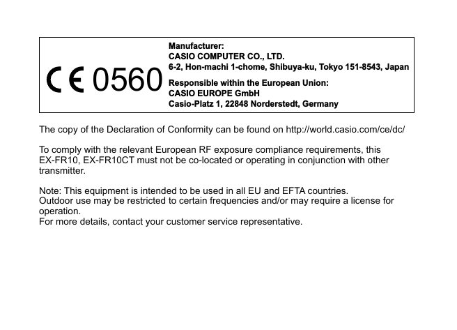 Manufacturer:CASIO COMPUTER CO., LTD.6-2, Hon-machi 1-chome, Shibuya-ku, Tokyo 151-8543, JapanResponsible within the European Union:CASIO EUROPE GmbHCasio-Platz 1, 22848 Norderstedt, Germany0560The copy of the Declaration of Conformity can be found on http://world.casio.com/ce/dc/To comply with the relevant European RF exposure compliance requirements, this EX-FR10, EX-FR10CT must not be co-located or operating in conjunction with other transmitter.Note: This equipment is intended to be used in all EU and EFTA countries.Outdoor use may be restricted to certain frequencies and/or may require a license for operation.For more details, contact your customer service representative.