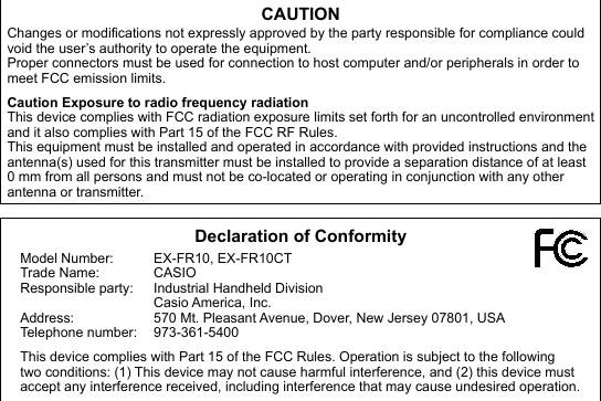 CAUTIONChanges or modifications not expressly approved by the party responsible for compliance could void the user’s authority to operate the equipment.Proper connectors must be used for connection to host computer and/or peripherals in order to meet FCC emission limits.Caution Exposure to radio frequency radiationThis device complies with FCC radiation exposure limits set forth for an uncontrolled environment and it also complies with Part 15 of the FCC RF Rules. This equipment must be installed and operated in accordance with provided instructions and the antenna(s) used for this transmitter must be installed to provide a separation distance of at least 0 mm from all persons and must not be co-located or operating in conjunction with any other antenna or transmitter. Declaration of ConformityModel Number:  EX-FR10, EX-FR10CTTrade Name:  CASIOResponsible party:  Industrial Handheld Division Casio America, Inc.Address:  570 Mt. Pleasant Avenue, Dover, New Jersey 07801, USATelephone number:  973-361-5400This device complies with Part 15 of the FCC Rules. Operation is subject to the following two conditions: (1) This device may not cause harmful interference, and (2) this device must accept any interference received, including interference that may cause undesired operation.