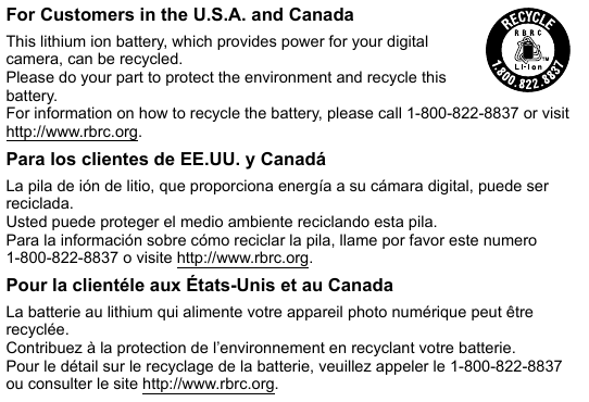 For Customers in the U.S.A. and CanadaThis lithium ion battery, which provides power for your digital camera, can be recycled.Please do your part to protect the environment and recycle this battery.For information on how to recycle the battery, please call 1-800-822-8837 or visit http://www.rbrc.org.Para los clientes de EE.UU. y CanadáLa pila de ión de litio, que proporciona energía a su cámara digital, puede ser reciclada.Usted puede proteger el medio ambiente reciclando esta pila.Para la información sobre cómo reciclar la pila, llame por favor este numero 1-800-822-8837 o visite http://www.rbrc.org.Pour la clientéle aux États-Unis et au CanadaLa batterie au lithium qui alimente votre appareil photo numérique peut être recyclée.Contribuez à la protection de l’environnement en recyclant votre batterie.Pour le détail sur le recyclage de la batterie, veuillez appeler le 1-800-822-8837 ou consulter le site http://www.rbrc.org.