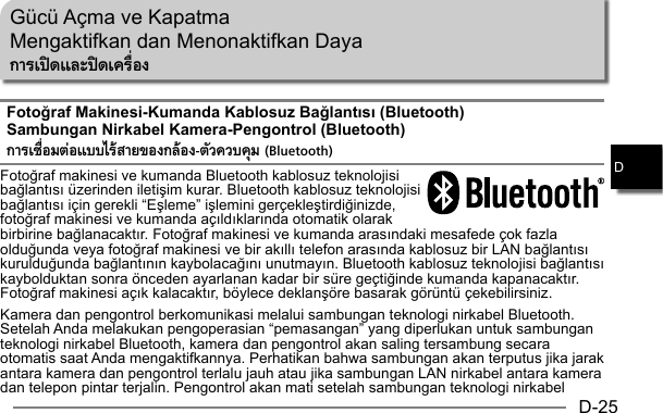 D-25DGücü Açma ve KapatmaMengaktifkan dan Menonaktifkan DayaการเปิดและปิดเครืองFotoğraf Makinesi-Kumanda Kablosuz Bağlantısı (Bluetooth)Sambungan Nirkabel Kamera-Pengontrol (Bluetooth)การเชือมต่อแบบไร้สายของกล้อง-ตัวควบคุม (Bluetooth)Fotoğraf makinesi ve kumanda Bluetooth kablosuz teknolojisi bağlantısı üzerinden iletişim kurar. Bluetooth kablosuz teknolojisi bağlantısı için gerekli “Eşleme” işlemini gerçekleştirdiğinizde, fotoğraf makinesi ve kumanda açıldıklarında otomatik olarak birbirine bağlanacaktır. Fotoğraf makinesi ve kumanda arasındaki mesafede çok fazla olduğunda veya fotoğraf makinesi ve bir akıllı telefon arasında kablosuz bir LAN bağlantısı kurulduğunda bağlantının kaybolacağını unutmayın. Bluetooth kablosuz teknolojisi bağlantısı kaybolduktan sonra önceden ayarlanan kadar bir süre geçtiğinde kumanda kapanacaktır. Fotoğraf makinesi açık kalacaktır, böylece deklanşöre basarak görüntü çekebilirsiniz.Kamera dan pengontrol berkomunikasi melalui sambungan teknologi nirkabel Bluetooth. Setelah Anda melakukan pengoperasian “pemasangan” yang diperlukan untuk sambungan teknologi nirkabel Bluetooth, kamera dan pengontrol akan saling tersambung secara otomatis saat Anda mengaktifkannya. Perhatikan bahwa sambungan akan terputus jika jarak antara kamera dan pengontrol terlalu jauh atau jika sambungan LAN nirkabel antara kamera dan telepon pintar terjalin. Pengontrol akan mati setelah sambungan teknologi nirkabel 