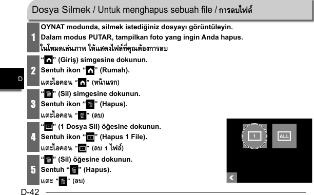 D-42D1OYNAT modunda, silmek istediğiniz dosyayı görüntüleyin.Dalam modus PUTAR, tampilkan foto yang ingin Anda hapus.ในโหมดเล่นภาพ ให้แสดงไฟล์ทีคุณต้องการลบ2“ ” (Giriş) simgesine dokunun.Sentuh ikon “ ” (Rumah).แตะไอคอน “ ” (หน้าแรก)3“ ” (Sil) simgesine dokunun.Sentuh ikon “ ” (Hapus).แตะไอคอน “ ” (ลบ)4“ ” (1 Dosya Sil) öğesine dokunun.Sentuh ikon “ ” (Hapus 1 File).แตะไอคอน “ ” (ลบ 1 ไฟล์)5“ ” (Sil) öğesine dokunun.Sentuh “ ” (Hapus).แตะ “ ” (ลบ)Dosya Silmek / Untuk menghapus sebuah file / การลบไฟล์