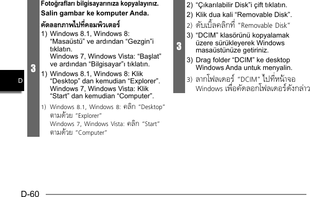 D-60D3Fotoğrafları bilgisayarınıza kopyalayınız. Salin gambar ke komputer Anda.คัดลอกภาพไปทีคอมพิวเตอร์1)  Windows 8.1, Windows 8: “Masaüstü” ve ardından “Gezgin”i tıklatın.  Windows 7, Windows Vista: “Başlat” ve ardından “Bilgisayar”ı tıklatın.1)  Windows 8.1, Windows 8: Klik “Desktop” dan kemudian “Explorer”.  Windows 7, Windows Vista: Klik “Start” dan kemudian “Computer”.1)  Windows 8.1, Windows 8: คลิก “Desktop” ตามด้วย “Explorer”  Windows 7, Windows Vista: คลิก “Start” ตามด้วย “Computer”32) “Çıkarılabilir Disk”i çift tıklatın.2)  Klik dua kali “Removable Disk”.2) ดับเบิลคลิกที “Removable Disk”3)  “DCIM” klasörünü kopyalamak üzere sürükleyerek Windows masaüstünüze getiriniz.3)  Drag folder “DCIM” ke desktop Windows Anda untuk menyalin.3) ลากโฟลเดอร์ “DCIM” ไปทีหน้าจอ Windows เพือคัดลอกโฟลเดอร์ดังกล่าว