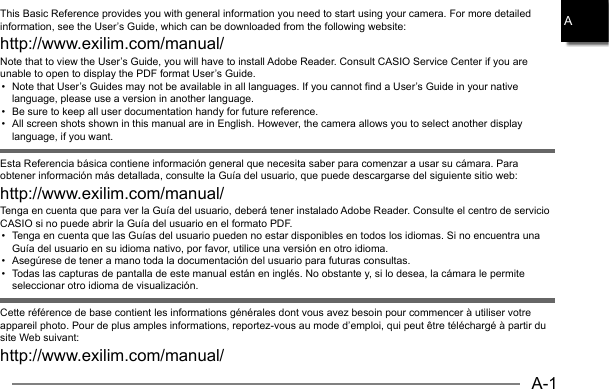 A-1AThis Basic Reference provides you with general information you need to start using your camera. For more detailed information, see the User’s Guide, which can be downloaded from the following website: http://www.exilim.com/manual/Note that to view the User’s Guide, you will have to install Adobe Reader. Consult CASIO Service Center if you are unable to open to display the PDF format User’s Guide.•  Note that User’s Guides may not be available in all languages. If you cannot find a User’s Guide in your native language, please use a version in another language.•  Be sure to keep all user documentation handy for future reference.•  All screen shots shown in this manual are in English. However, the camera allows you to select another display language, if you want.Esta Referencia básica contiene información general que necesita saber para comenzar a usar su cámara. Para obtener información más detallada, consulte la Guía del usuario, que puede descargarse del siguiente sitio web: http://www.exilim.com/manual/Tenga en cuenta que para ver la Guía del usuario, deberá tener instalado Adobe Reader. Consulte el centro de servicio CASIO si no puede abrir la Guía del usuario en el formato PDF.•  Tenga en cuenta que las Guías del usuario pueden no estar disponibles en todos los idiomas. Si no encuentra una Guía del usuario en su idioma nativo, por favor, utilice una versión en otro idioma.•  Asegúrese de tener a mano toda la documentación del usuario para futuras consultas.•  Todas las capturas de pantalla de este manual están en inglés. No obstante y, si lo desea, la cámara le permite seleccionar otro idioma de visualización.Cette référence de base contient les informations générales dont vous avez besoin pour commencer à utiliser votre appareil photo. Pour de plus amples informations, reportez-vous au mode d’emploi, qui peut être téléchargé à partir du site Web suivant: http://www.exilim.com/manual/