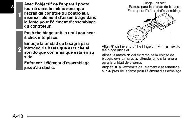 A-10A1Avec l’objectif de l’appareil photo tourné dans le même sens que l’écran de contrôle du contrôleur, insérez l’élément d’assemblage dans la fente pour l’élément d’assemblage du contrôleur.2Push the hinge unit in until you hear it click into place.Empuje la unidad de bisagra para introducirla hasta que escuche el sonido que confirma que está en su sitio.Enfoncez l’élément d’assemblage jusqu’au déclic.Hinge unit slotRanura para la unidad de bisagraFente pour l’élément d’assemblageAlign 2 on the end of the hinge unit with 8 next to the hinge unit slot.Alinee la marca 2 del extremo de la unidad de bisagra con la marca 8 situada junto a la ranura para la unidad de bisagra.Alignez 2 à l’extrémité de l’élément d’assemblage sur 8 près de la fente pour l’élément d’assemblage.