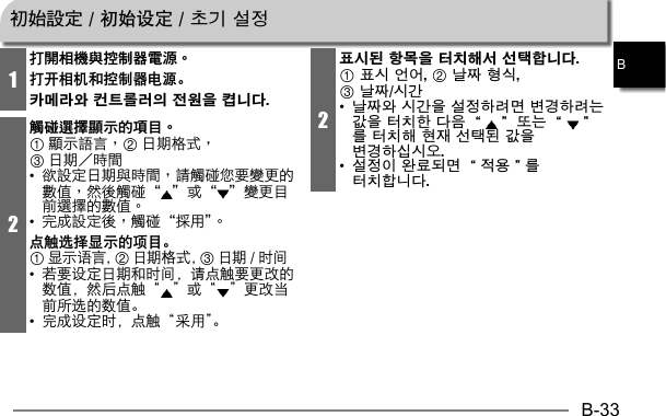 B-33B1打開相機與控制器電源。打开相机和控制器电源。카메라와 컨트롤러의 전원을 켭니다.2觸碰選擇顯示的項目。123•    •  点触选择显示的项目。1显示语言，2日期格式，3日期 / 时间•  若要设定日期和时间，请点触要更改的数值，然后点触“ ”或“ ”更改当前所选的数值。•  完成设定时，点触“采用”。2표시된 항목을 터치해서 선택합니다.1 표시 언어, 2 날짜 형식, 3 날짜/시간•  날짜와 시간을 설정하려면 변경하려는 값을 터치한 다음 “ ” 또는 “ ”를 터치해 현재 선택된 값을 변경하십시오.•  설정이 완료되면 “적용”를 터치합니다.初始設定 / 初始设定 / 초기 설정