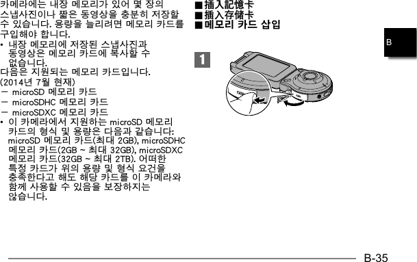 B-35B카메라에는 내장 메모리가 있어 몇 장의 스냅사진이나 짧은 동영상을 충분히 저장할 수 있습니다. 용량을 늘리려면 메모리 카드를 구입해야 합니다. •  내장 메모리에 저장된 스냅사진과 동영상은 메모리 카드에 복사할 수 없습니다.다음은 지원되는 메모리 카드입니다. (2014년 7월 현재)－ microSD 메모리 카드－ microSDHC 메모리 카드－ microSDXC 메모리 카드•  이 카메라에서 지원하는 microSD 메모리 카드의 형식 및 용량은 다음과 같습니다: microSD 메모리 카드(최대 2GB), microSDHC 메모리 카드(2GB ~ 최대 32GB), microSDXC 메모리 카드(32GB ~ 최대 2TB). 어떠한 특정 카드가 위의 용량 및 형식 요건을 충족한다고 해도 해당 카드를 이 카메라와 함께 사용할 수 있음을 보장하지는 않습니다.1.. 插入記憶卡 插入記憶卡.. 插入存储卡 插入存储卡.. 메모리 카드 삽입 메모리 카드 삽입