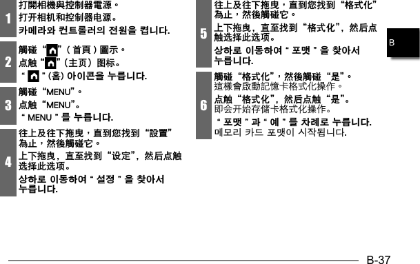 B-37B1打開相機與控制器電源。打开相机和控制器电源。카메라와 컨트롤러의 전원을 켭니다. 2觸碰“ ”( 首頁 ) 圖示。点触 “ ” （主页）图标。“”(홈) 아이콘을 누릅니다.3觸碰“MENU”。点触“MENU”。“MENU”를 누릅니다. 4往上及往下拖曳，直到您找到“設置”為止，然後觸碰它。上下拖曳，直至找到“设定”，然后点触选择此选项。상하로 이동하여“설정”을 찾아서 누릅니다.5往上及往下拖曳，直到您找到“格式化”為止，然後觸碰它。上下拖曳，直至找到“格式化”，然后点触选择此选项。상하로 이동하여“포맷”을 찾아서 누릅니다. 6觸碰“格式化”，然後觸碰“是”。点触“格式化”，然后点触“是”。即会开始存储卡格式化操作。“포맷”과“예”를 차례로 누릅니다. 메모리 카드 포맷이 시작됩니다.