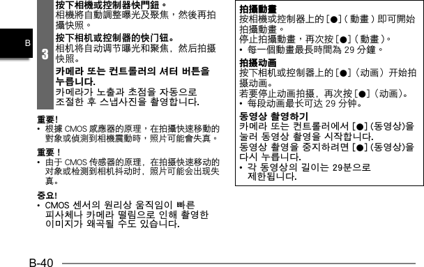 B-40B3按下相機或控制器快門鈕。按下相机或控制器的快门钮。相机将自动调节曝光和聚焦，然后拍摄快照。카메라 또는 컨트롤러의 셔터 버튼을 누릅니다. 카메라가 노출과 초점을 자동으로 조절한 후 스냅사진을 촬영합니다.重要﹗•   重要！•  由于 CMOS 传感器的原理，在拍摄快速移动的对象或检测到相机抖动时，照片可能会出现失真。중요!• CMOS 센서의 원리상 움직임이 빠른 피사체나 카메라 떨림으로 인해 촬영한 이미지가 왜곡될 수도 있습니다.拍攝動畫 0   0•   拍摄动画按下相机或控制器上的 [0]（动画）开始拍摄动画。若要停止动画拍摄，再次按 [0]（动画）。•  每段动画最长可达 29 分钟。동영상 촬영하기카메라 또는 컨트롤러에서 [0] (동영상)을 눌러 동영상 촬영을 시작합니다.동영상 촬영을 중지하려면 [0] (동영상)을 다시 누릅니다.•  각 동영상의 길이는 29분으로 제한됩니다.