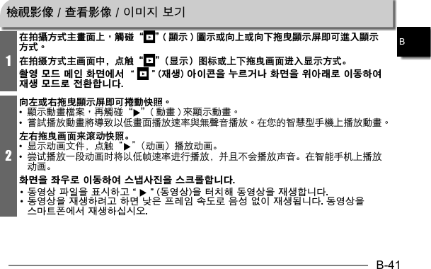 B-41B1在拍攝方式主畫面上，觸碰“ ” ( 顯示 ) 圖示或向上或向下拖曳顯示屏即可進入顯示方式。在拍摄方式主画面中，点触“ ”（显示）图标或上下拖曳画面进入显示方式。촬영 모드 메인 화면에서 “ ”(재생) 아이콘을 누르거나 화면을 위아래로 이동하여 재생 모드로 전환합니다.2向左或右拖曳顯示屏即可捲動快照。• 6   • 左右拖曳画面来滚动快照。•  显示动画文件，点触“6”（动画）播放动画。•  尝试播放一段动画时将以低帧速率进行播放，并且不会播放声音。在智能手机上播放动画。화면을 좌우로 이동하여 스냅사진을 스크롤합니다. • 동영상 파일을 표시하고“6”(동영상)을 터치해 동영상을 재생합니다.• 동영상을 재생하려고 하면 낮은 프레임 속도로 음성 없이 재생됩니다. 동영상을 스마트폰에서 재생하십시오.檢視影像 / 查看影像 / 이미지 보기