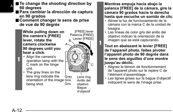 A-12A.. To change the shooting direction by  To change the shooting direction by 90 degrees90 degrees.. Para cambiar la dirección de captura  Para cambiar la dirección de captura en 90 gradosen 90 grados.. Comment changer le sens de prise  Comment changer le sens de prise de vue de 90 degrésde vue de 90 degrés1While pulling down on the camera’s [FREE] lever, rotate the camera clockwise 90 degrees until you hear a click.•  Align the camera’s operation lamp with the C mark on the hinge unit.•  The gray lines on the lens ring indicate the orientation of the image being shot.CGrayGrisGris[FREE] leverPalanca [FREE]Levier [FREE]Lens ringAnillo del objetivoBague d’objectifBA1Mientras empuja hacia abajo la palanca [FREE] de la cámara, gire la cámara 90 grados hacia la derecha hasta que escuche un sonido de clic.•  Alinee la luz de funcionamiento de la cámara con la marca C de la unidad de bisagra.•  Las líneas de color gris del anillo del objetivo indican la orientación de la imagen que se está capturando.Tout en abaissant le levier [FREE] de l’appareil photo, faites pivoter l’appareil photo de 90 degrés dans le sens des aiguilles d’une montre jusqu’au déclic.•  Alignez le témoin de fonctionnement de l’appareil photo sur le repère C de l’élément d’assemblage.•  Les lignes grises sur la bague d’objectif indiquent le sens de l’image prise.