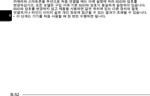 B-52B카메라와 스마트폰을 무선으로 처음 연결할 때는 아래 설명에 따라 SSID와 암호를 변경하십시오. 모든 모델은 구입 시에 기본 SSID와 암호가 동일하게 설정되어 있습니다. SSID와 암호를 변경하지 않고 제품을 사용하면 같은 위치에 있는 다른 장치와 잘못 연결되거나 타인이 이미지 같은 개인 정보에 접근할 수 있는 결과가 초래될 수 있습니다.•  이 단계는 기기를 처음 사용할 때 한 번만 수행하면 됩니다.