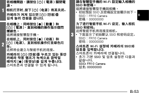 B-53B1若相機開啟，請按住 [p] ( 電源 ) 關閉電源。相机打开时，按下 [p]（电源）将其关闭。카메라가 켜져 있으면 [p] (전원)를 길게 눌러 전원을 끕니다. 2在相機上，同時按住 [0]（動畫）和[p]（電源），直到相機的操作指示燈閃爍綠色。在相机上，同时按住 [0]（动画）和[p]（电源），直到相机操作灯呈绿色闪烁。这样将会建立与智能手机的连接。카메라의 [p] (전원)를 누르고 있는 동안 카메라 작동 램프가 녹색으로 깜박일 때까지 [0] (동영상)을 길게 누릅니다. 스마트폰과 연결할 수 있게 됩니다.3請在智慧型手機的 Wi-Fi 設定輸入相機的SSID 和密碼。•     为了进行智能手机 Wi-Fi 设定，输入相机SSID 和密码。这样智能手机将连接至相机。•  下面显示了初始默认 SSID 和密码设定。  SSID ： FR10 Camera 密码： 00000000스마트폰 Wi-Fi 설정에 카메라의 SSID와 암호를 입력합니다. 스마트폰이 카메라에 연결됩니다.• 초기 기본 SSID 및 암호 설정은 다음과 같습니다. SSID: FR10 Camera 암호: 00000000