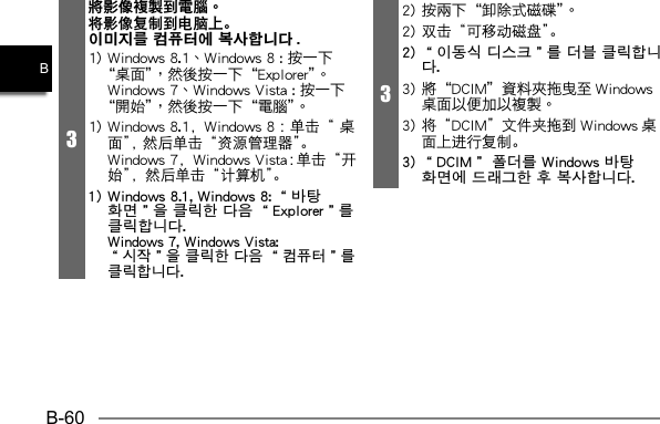 B-60B3將影像複製到電腦。将影像复制到电脑上。이미지를 컴퓨터에 복사합니다 .  1) Windows 8.1，Windows 8 ：单击“ 桌面”， 然后单击“资源管理器”。  Windows 7，Windows Vista：单击“开始”，然后单击“计算机”。1) Windows 8.1, Windows 8: “바탕 화면”을 클릭한 다음 “Explorer”를 클릭합니다.  Windows 7, Windows Vista: “시작”을 클릭한 다음 “컴퓨터”를 클릭합니다.32) 双击“可移动磁盘”。2) “이동식 디스크”를 더블 클릭합니다. 3) 将“DCIM”文件夹拖到 Windows 桌面上进行复制。3) “DCIM” 폴더를 Windows 바탕 화면에 드래그한 후 복사합니다.