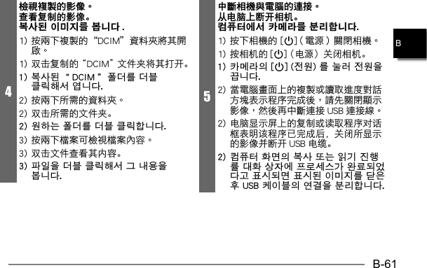 B-61B4檢視複製的影像。查看复制的影像。복사된 이미지를 봅니다 .1) 双击复制的“DCIM”文件夹将其打开。1) 복사된 “DCIM” 폴더를 더블 클릭해서 엽니다.2) 双击所需的文件夹。2) 원하는 폴더를 더블 클릭합니다.3) 双击文件查看其内容。3) 파일을 더블 클릭해서 그 내용을 봅니다.5中斷相機與電腦的連接。从电脑上断开相机。컴퓨터에서 카메라를 분리합니다.p1) 按相机的 [p] （电源）关闭相机。1) 카메라의 [p] (전원) 를 눌러 전원을 끕니다.  2) 电脑显示屏上的复制或读取程序对话框表明该程序已完成后，关闭所显示的影像并断开 USB 电缆。2) 컴퓨터 화면의 복사 또는 읽기 진행률 대화 상자에 프로세스가 완료되었다고 표시되면 표시된 이미지를 닫은 후 USB 케이블의 연결을 분리합니다.