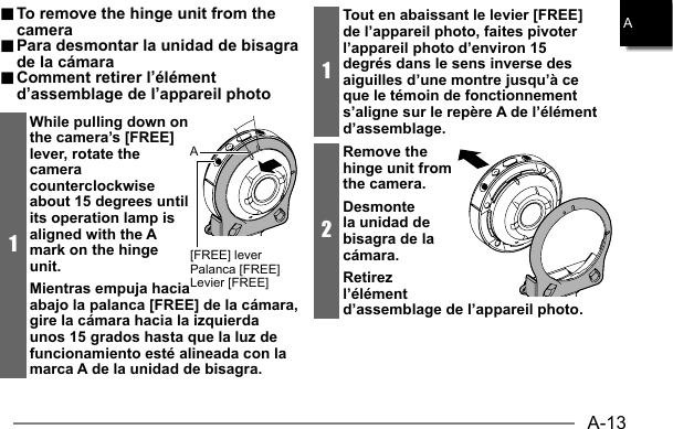 A-13A.. To remove the hinge unit from the  To remove the hinge unit from the cameracamera.. Para desmontar la unidad de bisagra  Para desmontar la unidad de bisagra de la cámarade la cámara.. Comment retirer l’élément  Comment retirer l’élément d’assemblage de l’appareil photod’assemblage de l’appareil photo1While pulling down on the camera’s [FREE] lever, rotate the camera counterclockwise about 15 degrees until its operation lamp is aligned with the A mark on the hinge unit.Mientras empuja hacia abajo la palanca [FREE] de la cámara, gire la cámara hacia la izquierda unos 15 grados hasta que la luz de funcionamiento esté alineada con la marca A de la unidad de bisagra.[FREE] leverPalanca [FREE]Levier [FREE]A1Tout en abaissant le levier [FREE] de l’appareil photo, faites pivoter l’appareil photo d’environ 15 degrés dans le sens inverse des aiguilles d’une montre jusqu’à ce que le témoin de fonctionnement s’aligne sur le repère A de l’élément d’assemblage.2Remove the hinge unit from the camera.Desmonte la unidad de bisagra de la cámara.Retirez l’élément d’assemblage de l’appareil photo.