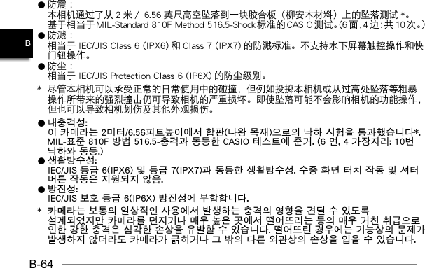 B-64B0 防 震 ：  本相机通过了从 2 米／ 6.56 英尺高空坠落到一块胶合板（柳安木材料）上的坠落测试 *。基于相当于 MIL-Standard 810F Method 516.5-Shock 标准的 CASIO 测试。(6 面，4边：共10次。）0 防 溅 ：  相当于 IEC/JIS Class 6 (IPX6) 和 Class 7 (IPX7) 的防溅标准。不支持水下屏幕触控操作和快门钮操作。0 防 尘 ：  相当于 IEC/JIS Protection Class 6 (IP6X) 的防尘级别。*  尽管本相机可以承受正常的日常使用中的碰撞，但例如投掷本相机或从过高处坠落等粗暴操作所带来的强烈撞击仍可导致相机的严重损坏。即使坠落可能不会影响相机的功能操作，但也可以导致相机划伤及其他外观损伤。0 내충격성:  이 카메라는 2미터/6.56피트높이에서 합판(나왕 목재)으로의 낙하 시험을 통과했습니다*. MIL-표준 810F 방법 516.5-충격과 동등한 CASIO 테스트에 준거. (6 면, 4 가장자리: 10번 낙하와 동등.)0 생활방수성:  IEC/JIS 등급 6(IPX6) 및 등급 7(IPX7)과 동등한 생활방수성. 수중 화면 터치 작동 및 셔터 버튼 작동은 지원되지 않음.0 방진성:  IEC/JIS 보호 등급 6(IP6X) 방진성에 부합합니다.*  카메라는 보통의 일상적인 사용에서 발생하는 충격의 영향을 견딜 수 있도록 설계되었지만 카메라를 던지거나 매우 높은 곳에서 떨어뜨리는 등의 매우 거친 취급으로 인한 강한 충격은 심각한 손상을 유발할 수 있습니다. 떨어뜨린 경우에는 기능상의 문제가 발생하지 않더라도 카메라가 긁히거나 그 밖의 다른 외관상의 손상을 입을 수 있습니다.