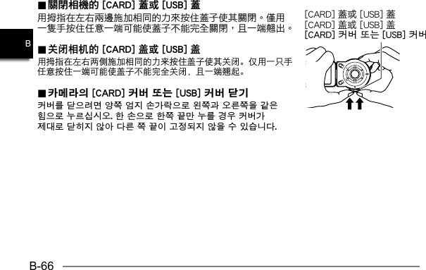 B-66B..  關閉相機的 [CARD] 蓋或 [USB] 蓋關閉相機的 [CARD] 蓋或 [USB] 蓋.. 关闭相机的 [CARD] 盖或 [USB] 盖 关闭相机的 [CARD] 盖或 [USB] 盖用拇指在左右两侧施加相同的力来按住盖子使其关闭。仅用一只手任意按住一端可能使盖子不能完全关闭，且一端翘起。.. 카메라의 [CARD] 커버 또는 [USB] 커버 닫기  카메라의 [CARD] 커버 또는 [USB] 커버 닫기 커버를 닫으려면 양쪽 엄지 손가락으로 왼쪽과 오른쪽을 같은 힘으로 누르십시오. 한 손으로 한쪽 끝만 누를 경우 커버가 제대로 닫히지 않아 다른 쪽 끝이 고정되지 않을 수 있습니다.[CARD] 盖或 [USB] 盖[CARD] 커버 또는 [USB] 커버