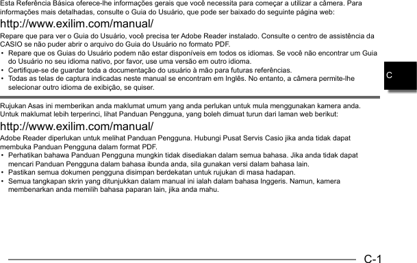 C-1CEsta Referência Básica oferece-lhe informações gerais que você necessita para começar a utilizar a câmera. Para informações mais detalhadas, consulte o Guia do Usuário, que pode ser baixado do seguinte página web: http://www.exilim.com/manual/Repare que para ver o Guia do Usuário, você precisa ter Adobe Reader instalado. Consulte o centro de assistência da CASIO se não puder abrir o arquivo do Guia do Usuário no formato PDF.•  Repare que os Guias do Usuário podem não estar disponíveis em todos os idiomas. Se você não encontrar um Guia do Usuário no seu idioma nativo, por favor, use uma versão em outro idioma.•  Certifique-se de guardar toda a documentação do usuário à mão para futuras referências.•  Todas as telas de captura indicadas neste manual se encontram em Inglês. No entanto, a câmera permite-lhe selecionar outro idioma de exibição, se quiser.Rujukan Asas ini memberikan anda maklumat umum yang anda perlukan untuk mula menggunakan kamera anda. Untuk maklumat lebih terperinci, lihat Panduan Pengguna, yang boleh dimuat turun dari laman web berikut: http://www.exilim.com/manual/Adobe Reader diperlukan untuk melihat Panduan Pengguna. Hubungi Pusat Servis Casio jika anda tidak dapat membuka Panduan Pengguna dalam format PDF.•  Perhatikan bahawa Panduan Pengguna mungkin tidak disediakan dalam semua bahasa. Jika anda tidak dapat mencari Panduan Pengguna dalam bahasa ibunda anda, sila gunakan versi dalam bahasa lain.•  Pastikan semua dokumen pengguna disimpan berdekatan untuk rujukan di masa hadapan.•  Semua tangkapan skrin yang ditunjukkan dalam manual ini ialah dalam bahasa Inggeris. Namun, kamera membenarkan anda memilih bahasa paparan lain, jika anda mahu.