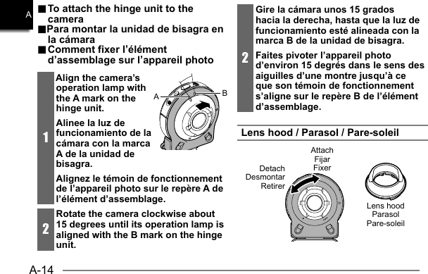 A-14A.. To attach the hinge unit to the  To attach the hinge unit to the cameracamera..Para montar la unidad de bisagra en Para montar la unidad de bisagra en la cámarala cámara.. Comment fixer l’élément  Comment fixer l’élément d’assemblage sur l’appareil photod’assemblage sur l’appareil photo1Align the camera’s operation lamp with the A mark on the hinge unit.Alinee la luz de funcionamiento de la cámara con la marca A de la unidad de bisagra.Alignez le témoin de fonctionnement de l’appareil photo sur le repère A de l’élément d’assemblage.2Rotate the camera clockwise about 15 degrees until its operation lamp is aligned with the B mark on the hinge unit.AB2Gire la cámara unos 15 grados hacia la derecha, hasta que la luz de funcionamiento esté alineada con la marca B de la unidad de bisagra.Faites pivoter l’appareil photo d’environ 15 degrés dans le sens des aiguilles d’une montre jusqu’à ce que son témoin de fonctionnement s’aligne sur le repère B de l’élément d’assemblage.Lens hood / Parasol / Pare-soleilAttachFijarFixerDetachDesmontarRetirerLens hoodParasolPare-soleil