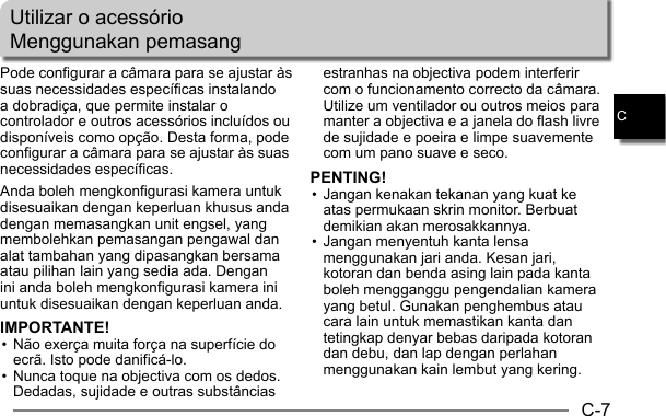 C-7CPode configurar a câmara para se ajustar às suas necessidades específicas instalando a dobradiça, que permite instalar o controlador e outros acessórios incluídos ou disponíveis como opção. Desta forma, pode configurar a câmara para se ajustar às suas necessidades específicas.Anda boleh mengkonfigurasi kamera untuk disesuaikan dengan keperluan khusus anda dengan memasangkan unit engsel, yang membolehkan pemasangan pengawal dan alat tambahan yang dipasangkan bersama atau pilihan lain yang sedia ada. Dengan ini anda boleh mengkonfigurasi kamera ini untuk disesuaikan dengan keperluan anda.IMPORTANTE!• Não exerça muita força na superfície do ecrã. Isto pode danificá-lo.• Nunca toque na objectiva com os dedos. Dedadas, sujidade e outras substâncias Utilizar o acessórioMenggunakan pemasangestranhas na objectiva podem interferir com o funcionamento correcto da câmara. Utilize um ventilador ou outros meios para manter a objectiva e a janela do flash livre de sujidade e poeira e limpe suavemente com um pano suave e seco.PENTING!• Jangan kenakan tekanan yang kuat ke atas permukaan skrin monitor. Berbuat demikian akan merosakkannya.• Jangan menyentuh kanta lensa menggunakan jari anda. Kesan jari, kotoran dan benda asing lain pada kanta boleh mengganggu pengendalian kamera yang betul. Gunakan penghembus atau cara lain untuk memastikan kanta dan tetingkap denyar bebas daripada kotoran dan debu, dan lap dengan perlahan menggunakan kain lembut yang kering.