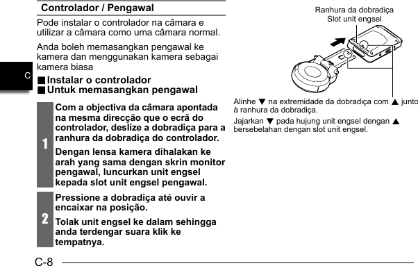 C-8CControlador / PengawalPode instalar o controlador na câmara e utilizar a câmara como uma câmara normal.Anda boleh memasangkan pengawal ke kamera dan menggunakan kamera sebagai kamera biasa.. Instalar o controlador Instalar o controlador.. Untuk memasangkan pengawal Untuk memasangkan pengawal1Com a objectiva da câmara apontada na mesma direcção que o ecrã do controlador, deslize a dobradiça para a ranhura da dobradiça do controlador.Dengan lensa kamera dihalakan ke arah yang sama dengan skrin monitor pengawal, luncurkan unit engsel kepada slot unit engsel pengawal.2Pressione a dobradiça até ouvir a encaixar na posição.Tolak unit engsel ke dalam sehingga anda terdengar suara klik ke tempatnya.Ranhura da dobradiçaSlot unit engselAlinhe 2 na extremidade da dobradiça com 8 junto à ranhura da dobradiça.Jajarkan 2 pada hujung unit engsel dengan 8 bersebelahan dengan slot unit engsel.