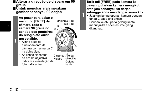 C-10C.. Alterar a direcção de disparo em 90  Alterar a direcção de disparo em 90 grausgraus.. Untuk menukar arah merakam  Untuk menukar arah merakam gambar sebanyak 90 darjahgambar sebanyak 90 darjah1Ao puxar para baixo o manípulo [FREE] da câmara, rode a câmara 90 graus no sentido dos ponteiros do relógio até ouvir um estalido.•  Alinhe a luz de funcionamento da câmara com a marca C na dobradiça.•  As linhas cinzentas no aro da objectiva indicam a orientação da fotografia a tirar.CCinzentoKelabuManípulo [FREE]Tuil [FREE]Aro da objectivaGelang kantaBA1Tarik tuil [FREE] pada kamera ke bawah, putarkan kamera mengikut arah jam sebanyak 90 darjah sehingga anda mendengar suara klik.•  Jajarkan lampu operasi kamera dengan tanda C pada unit engsel.•  Garisan kelabu pada gelang kanta menunjukkan orientasi imej yang ditangkap.