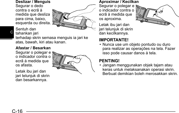 C-16CDeslizar / MenguisSegurar o dedo contra o ecrã à medida que desliza para cima, baixo, esquerda ou direita.Sentuh dan tahankan jari terhadap skrin semasa menguis ia jari ke atas, bawah, kiri atau kanan.Afastar / BesarkanSegurar o polegar e o indicador contra o ecrã à medida que os afasta.Letak ibu jari dan jari telunjuk di skrin dan besarkannya.Aproximar / KecilkanSegurar o polegar e o indicador contra o ecrã à medida que os aproxima.Letak ibu jari dan jari telunjuk di skrin dan kecilkannya.IMPORTANTE!• Nunca use um objeto pontudo ou duro para realizar as operações na tela. Fazer isso pode causar danos à tela.PENTING!• Jangan menggunakan objek tajam atau keras untuk melaksanakan operasi skrin. Berbuat demikian boleh merosakkan skrin.