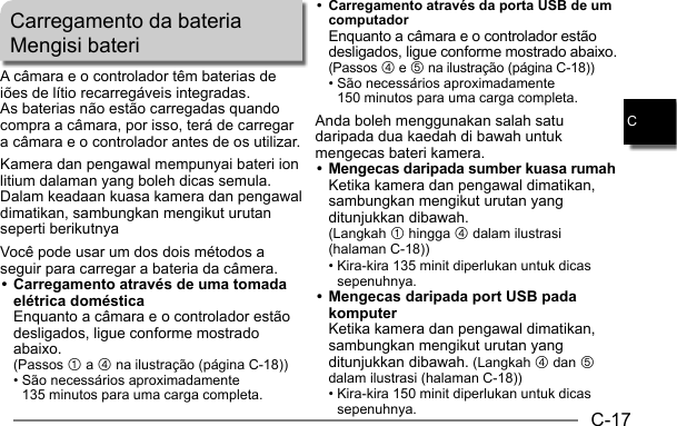 C-17CCarregamento da bateriaMengisi bateriA câmara e o controlador têm baterias de iões de lítio recarregáveis integradas.As baterias não estão carregadas quando compra a câmara, por isso, terá de carregar a câmara e o controlador antes de os utilizar.Kamera dan pengawal mempunyai bateri ion litium dalaman yang boleh dicas semula.Dalam keadaan kuasa kamera dan pengawal dimatikan, sambungkan mengikut urutan seperti berikutnyaVocê pode usar um dos dois métodos a seguir para carregar a bateria da câmera.• Carregamento através de uma tomada elétrica doméstica Enquanto a câmara e o controlador estão desligados, ligue conforme mostrado abaixo. (Passos 1 a 4 na ilustração (página C-18)) •  São necessários aproximadamente 135 minutos para uma carga completa.•  Carregamento através da porta USB de um computador Enquanto a câmara e o controlador estão desligados, ligue conforme mostrado abaixo. (Passos 4 e 5 na ilustração (página C-18)) •  São necessários aproximadamente 150 minutos para uma carga completa.Anda boleh menggunakan salah satu daripada dua kaedah di bawah untuk mengecas bateri kamera.•  Mengecas daripada sumber kuasa rumah Ketika kamera dan pengawal dimatikan, sambungkan mengikut urutan yang ditunjukkan dibawah. (Langkah 1 hingga 4 dalam ilustrasi (halaman C-18)) •  Kira-kira 135 minit diperlukan untuk dicas sepenuhnya.• Mengecas daripada port USB pada komputer Ketika kamera dan pengawal dimatikan, sambungkan mengikut urutan yang ditunjukkan dibawah. (Langkah 4 dan 5 dalam ilustrasi (halaman C-18)) •  Kira-kira 150 minit diperlukan untuk dicas sepenuhnya.