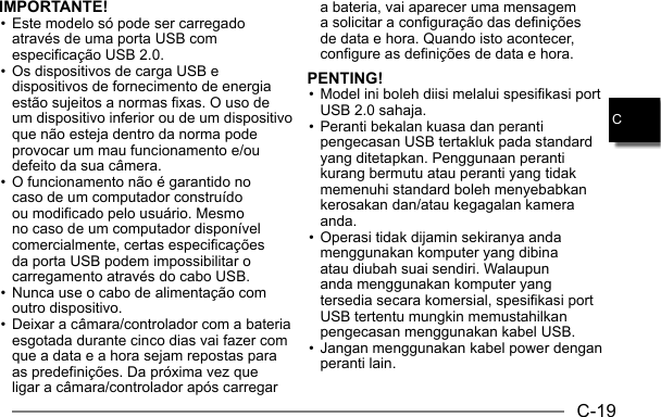 C-19CIMPORTANTE!• Este modelo só pode ser carregado através de uma porta USB com especificação USB 2.0.• Os dispositivos de carga USB e dispositivos de fornecimento de energia estão sujeitos a normas fixas. O uso de um dispositivo inferior ou de um dispositivo que não esteja dentro da norma pode provocar um mau funcionamento e/ou defeito da sua câmera.• O funcionamento não é garantido no caso de um computador construído ou modificado pelo usuário. Mesmo no caso de um computador disponível comercialmente, certas especificações da porta USB podem impossibilitar o carregamento através do cabo USB.• Nunca use o cabo de alimentação com outro dispositivo.• Deixar a câmara/controlador com a bateria esgotada durante cinco dias vai fazer com que a data e a hora sejam repostas para as predefinições. Da próxima vez que ligar a câmara/controlador após carregar a bateria, vai aparecer uma mensagem a solicitar a configuração das definições de data e hora. Quando isto acontecer, configure as definições de data e hora.PENTING!• Model ini boleh diisi melalui spesifikasi port USB 2.0 sahaja.• Peranti bekalan kuasa dan peranti pengecasan USB tertakluk pada standard yang ditetapkan. Penggunaan peranti kurang bermutu atau peranti yang tidak memenuhi standard boleh menyebabkan kerosakan dan/atau kegagalan kamera anda.• Operasi tidak dijamin sekiranya anda menggunakan komputer yang dibina atau diubah suai sendiri. Walaupun anda menggunakan komputer yang tersedia secara komersial, spesifikasi port USB tertentu mungkin memustahilkan pengecasan menggunakan kabel USB.• Jangan menggunakan kabel power dengan peranti lain.