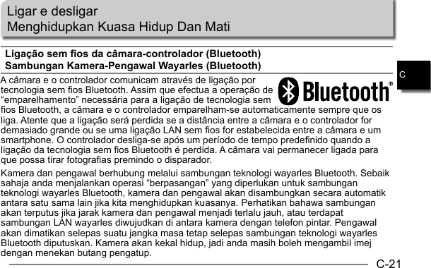 C-21CLigar e desligarMenghidupkan Kuasa Hidup Dan MatiLigação sem fios da câmara-controlador (Bluetooth)Sambungan Kamera-Pengawal Wayarles (Bluetooth)A câmara e o controlador comunicam através de ligação por tecnologia sem fios Bluetooth. Assim que efectua a operação de “emparelhamento” necessária para a ligação de tecnologia sem fios Bluetooth, a câmara e o controlador emparelham-se automaticamente sempre que os liga. Atente que a ligação será perdida se a distância entre a câmara e o controlador for demasiado grande ou se uma ligação LAN sem fios for estabelecida entre a câmara e um smartphone. O controlador desliga-se após um período de tempo predefinido quando a ligação da tecnologia sem fios Bluetooth é perdida. A câmara vai permanecer ligada para que possa tirar fotografias premindo o disparador.Kamera dan pengawal berhubung melalui sambungan teknologi wayarles Bluetooth. Sebaik sahaja anda menjalankan operasi “berpasangan” yang diperlukan untuk sambungan teknologi wayarles Bluetooth, kamera dan pengawal akan disambungkan secara automatik antara satu sama lain jika kita menghidupkan kuasanya. Perhatikan bahawa sambungan akan terputus jika jarak kamera dan pengawal menjadi terlalu jauh, atau terdapat sambungan LAN wayarles diwujudkan di antara kamera dengan telefon pintar. Pengawal akan dimatikan selepas suatu jangka masa tetap selepas sambungan teknologi wayarles Bluetooth diputuskan. Kamera akan kekal hidup, jadi anda masih boleh mengambil imej dengan menekan butang pengatup.